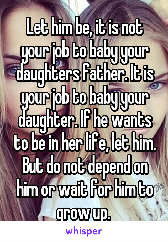 Let him be, it is not your job to baby your daughters father. It is your job to baby your daughter. If he wants to be in her life, let him. But do not depend on him or wait for him to grow up. 