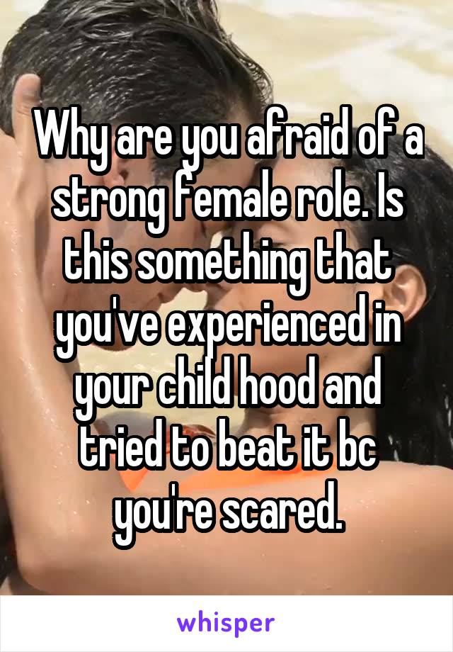 Why are you afraid of a strong female role. Is this something that you've experienced in your child hood and tried to beat it bc you're scared.