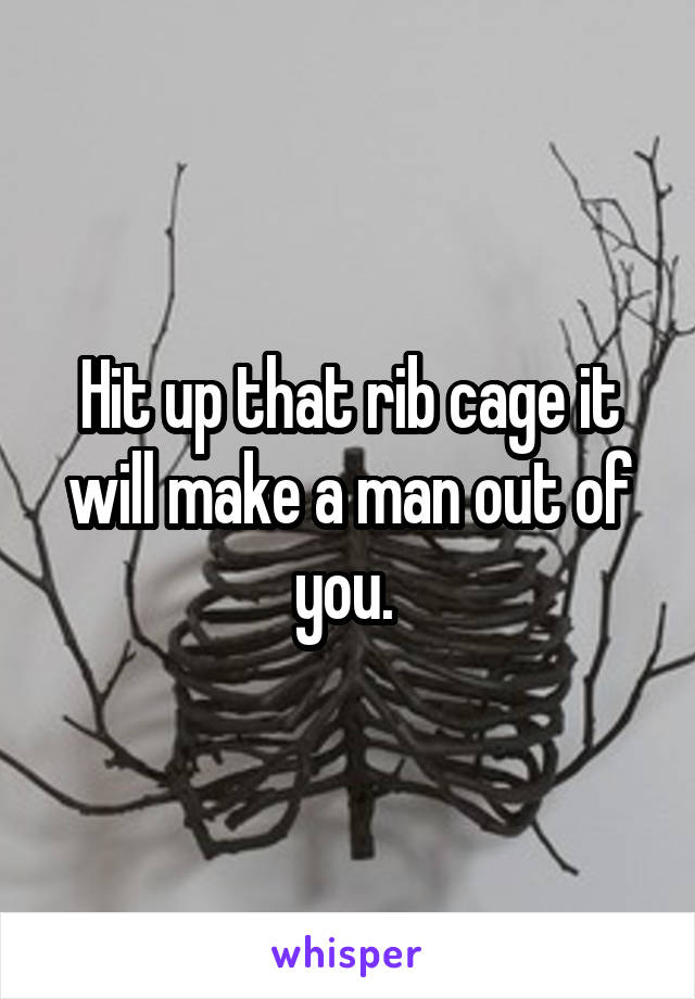 Hit up that rib cage it will make a man out of you. 