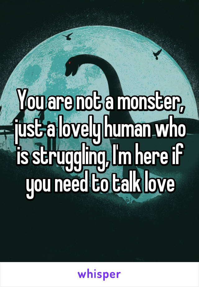 You are not a monster, just a lovely human who is struggling, I'm here if you need to talk love