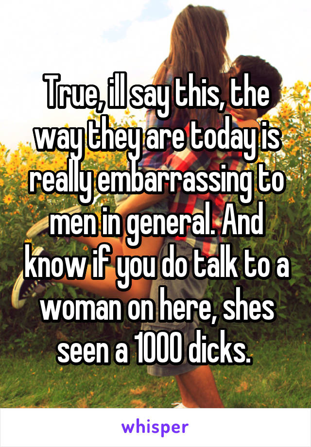 True, ill say this, the way they are today is really embarrassing to men in general. And know if you do talk to a woman on here, shes seen a 1000 dicks. 
