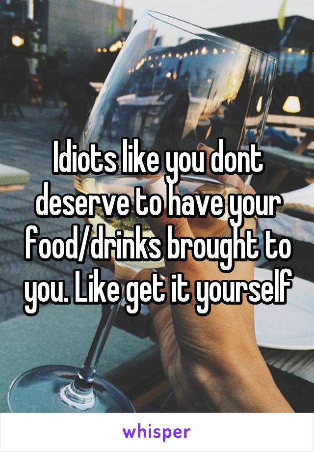 Idiots like you dont deserve to have your food/drinks brought to you. Like get it yourself