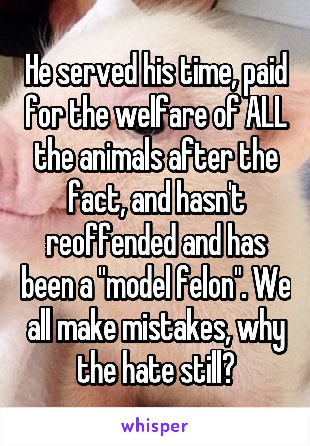 He served his time, paid for the welfare of ALL the animals after the fact, and hasn't reoffended and has been a "model felon". We all make mistakes, why the hate still?