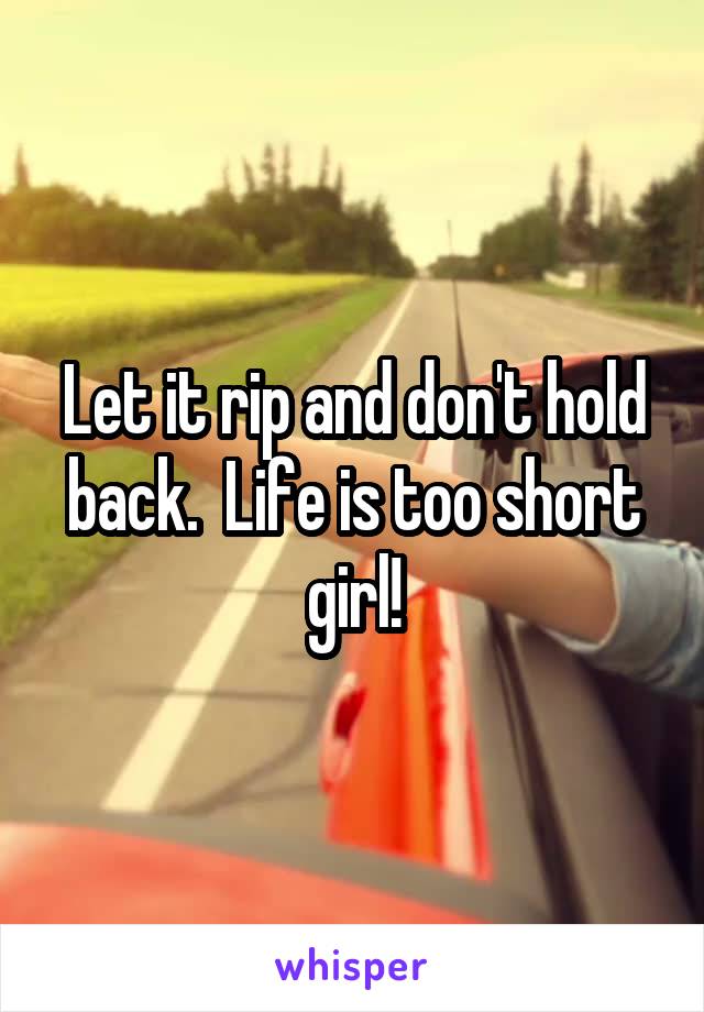 Let it rip and don't hold back.  Life is too short girl!