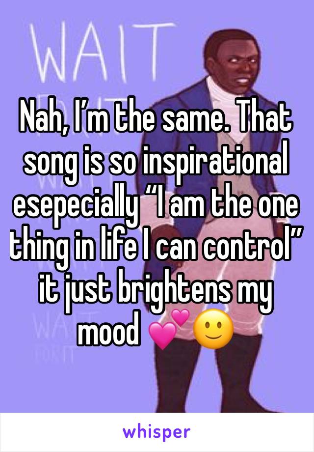 Nah, I’m the same. That song is so inspirational esepecially “I am the one thing in life I can control” it just brightens my mood 💕🙂