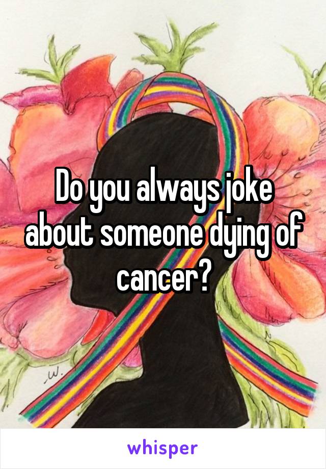 Do you always joke about someone dying of cancer?