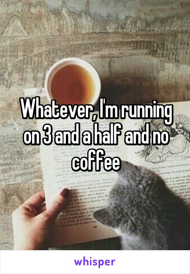 Whatever, I'm running on 3 and a half and no coffee