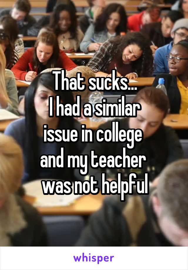 That sucks...
 I had a similar 
issue in college 
and my teacher 
was not helpful