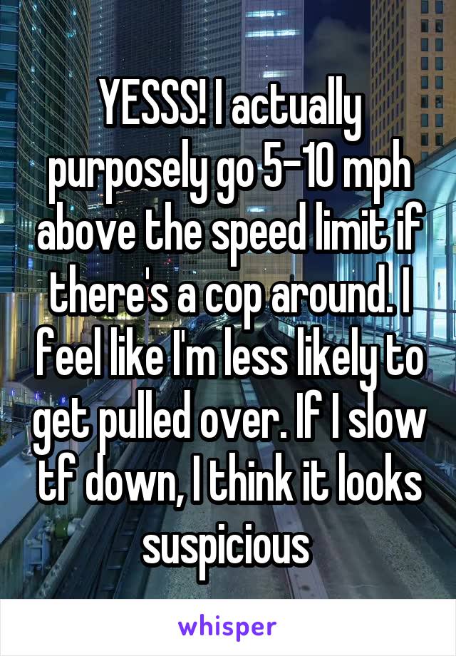 YESSS! I actually purposely go 5-10 mph above the speed limit if there's a cop around. I feel like I'm less likely to get pulled over. If I slow tf down, I think it looks suspicious 