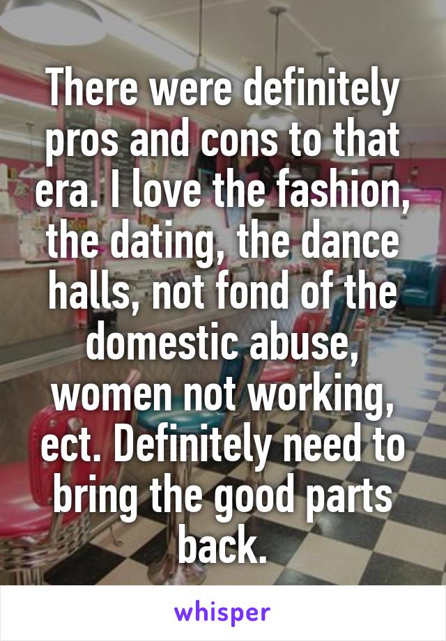 There were definitely pros and cons to that era. I love the fashion, the dating, the dance halls, not fond of the domestic abuse, women not working, ect. Definitely need to bring the good parts back.