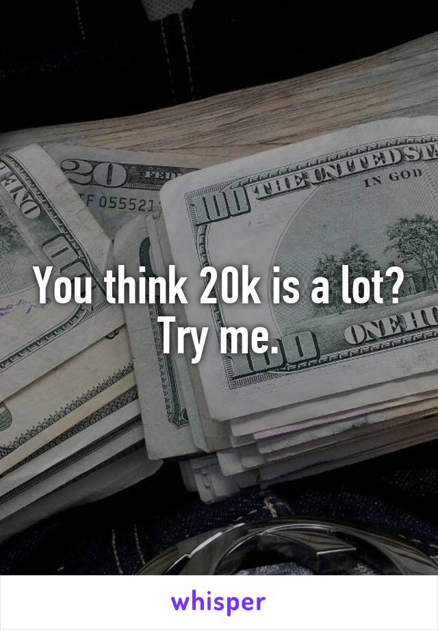 You think 20k is a lot?
Try me.