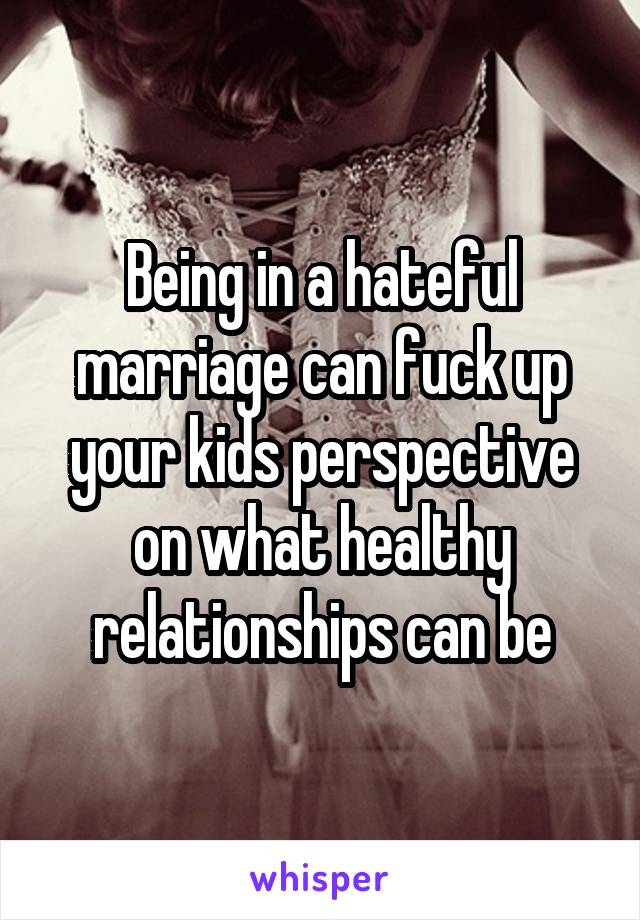 Being in a hateful marriage can fuck up your kids perspective on what healthy relationships can be
