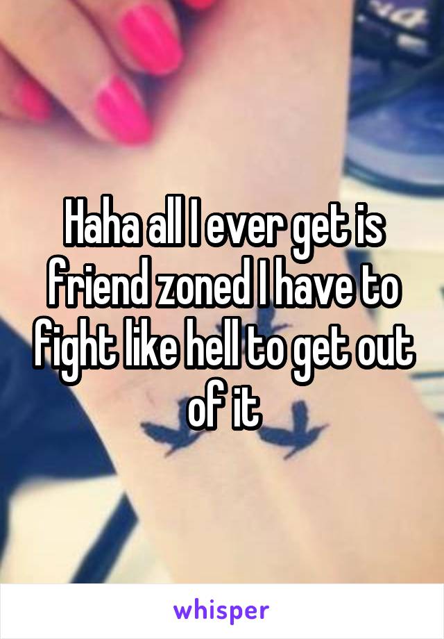 Haha all I ever get is friend zoned I have to fight like hell to get out of it
