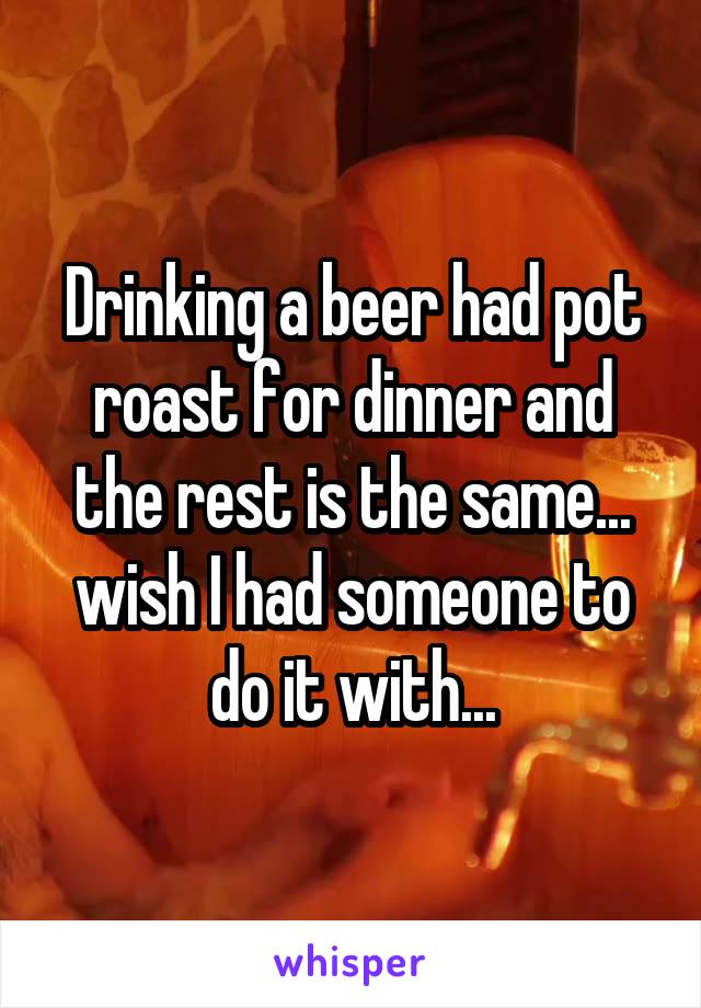 Drinking a beer had pot roast for dinner and the rest is the same... wish I had someone to do it with...