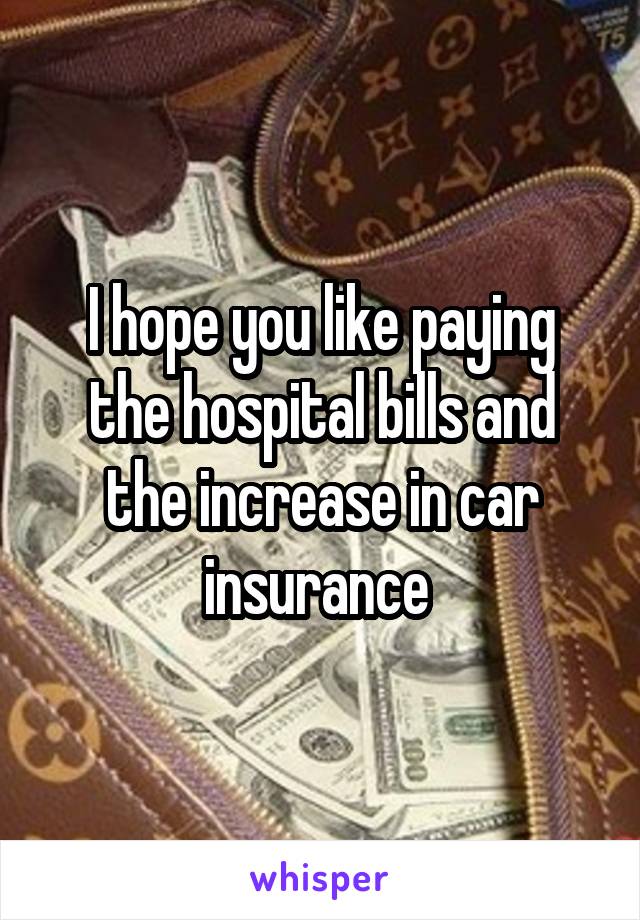 I hope you like paying the hospital bills and the increase in car insurance 