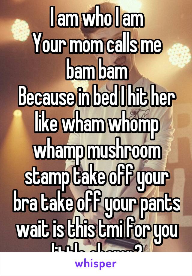 I am who I am
Your mom calls me bam bam
Because in bed I hit her like wham whomp whamp mushroom stamp take off your bra take off your pants wait is this tmi for you little champ?
