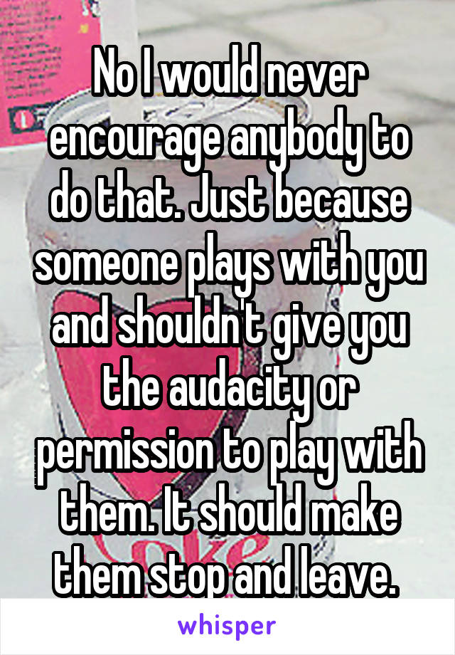 No I would never encourage anybody to do that. Just because someone plays with you and shouldn't give you the audacity or permission to play with them. It should make them stop and leave. 
