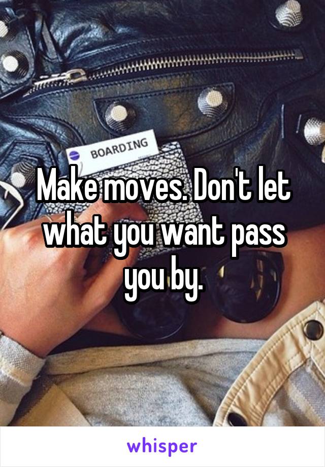 Make moves. Don't let what you want pass you by.