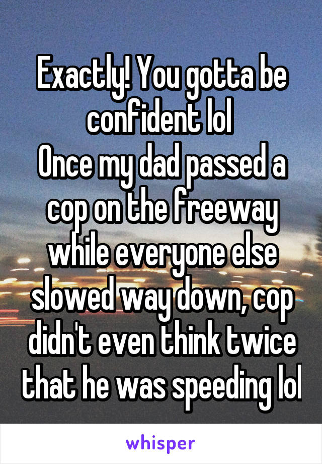 Exactly! You gotta be confident lol 
Once my dad passed a cop on the freeway while everyone else slowed way down, cop didn't even think twice that he was speeding lol