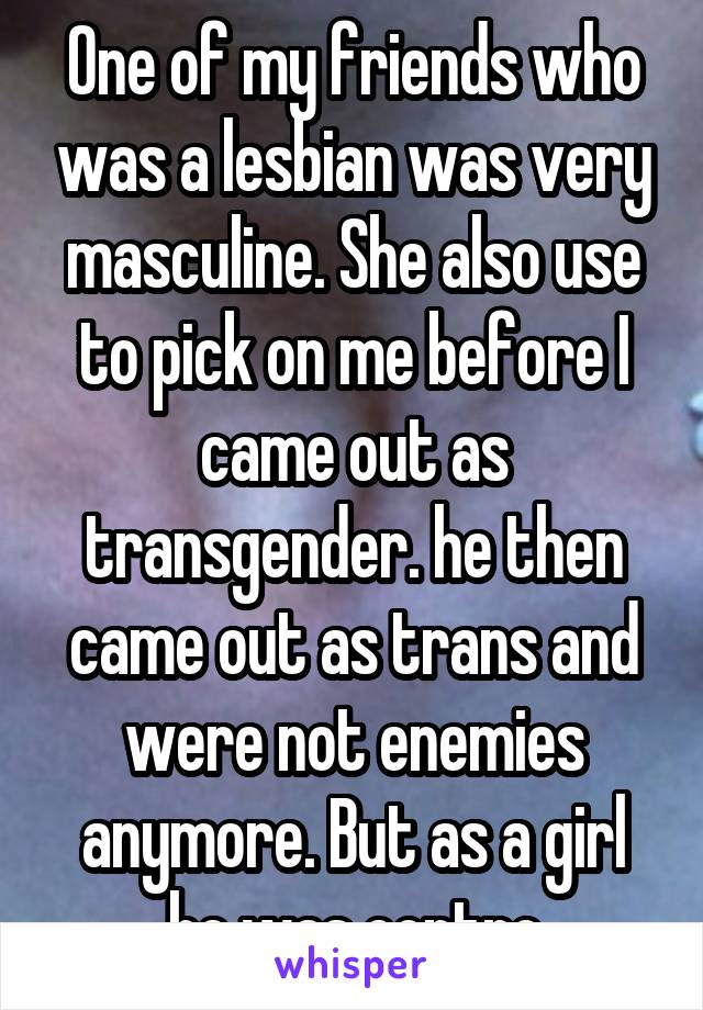 One of my friends who was a lesbian was very masculine. She also use to pick on me before I came out as transgender. he then came out as trans and were not enemies anymore. But as a girl he was contro