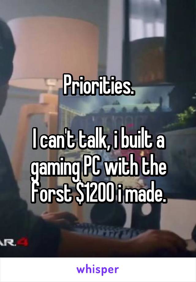 Priorities.

I can't talk, i built a gaming PC with the forst $1200 i made.