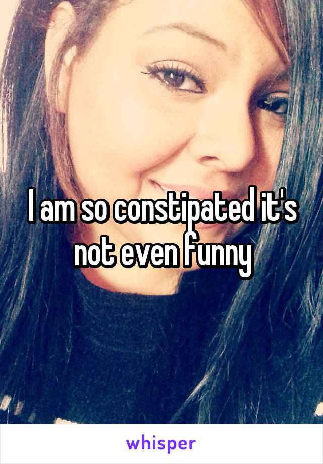 I am so constipated it's not even funny