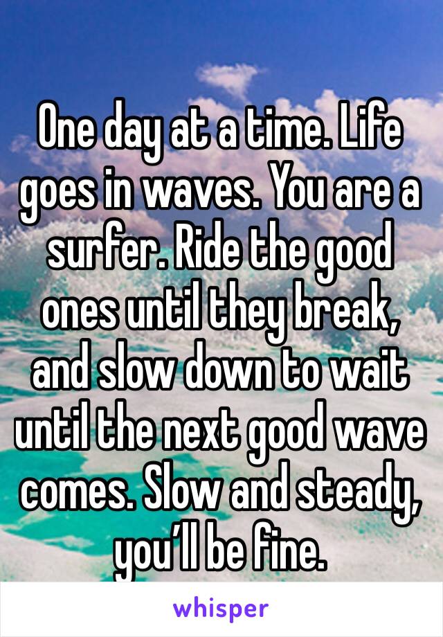 One day at a time. Life goes in waves. You are a surfer. Ride the good ones until they break, and slow down to wait until the next good wave comes. Slow and steady, you’ll be fine. 