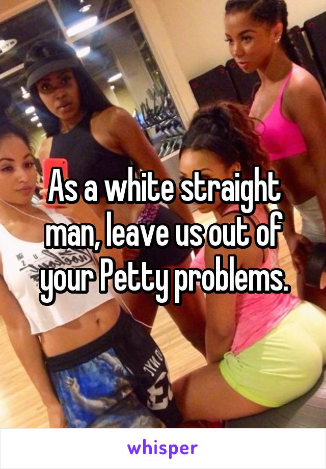 As a white straight man, leave us out of your Petty problems.