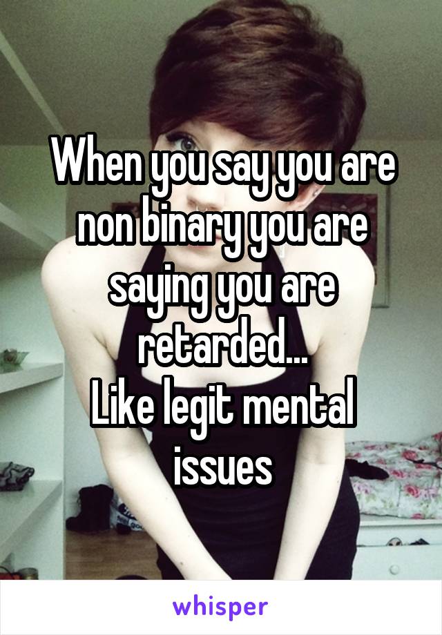 When you say you are non binary you are saying you are retarded...
Like legit mental issues
