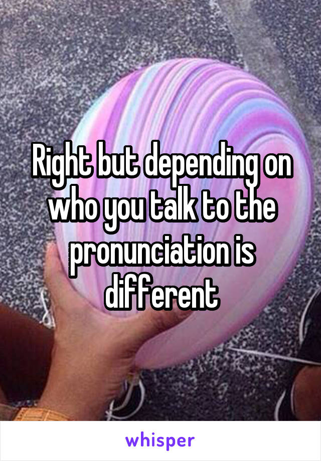 Right but depending on who you talk to the pronunciation is different