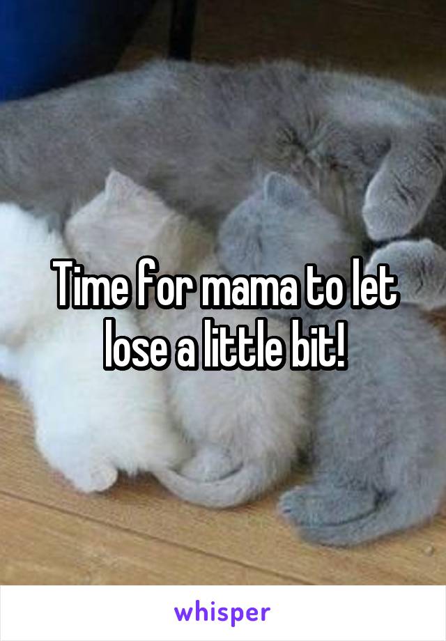 Time for mama to let lose a little bit!