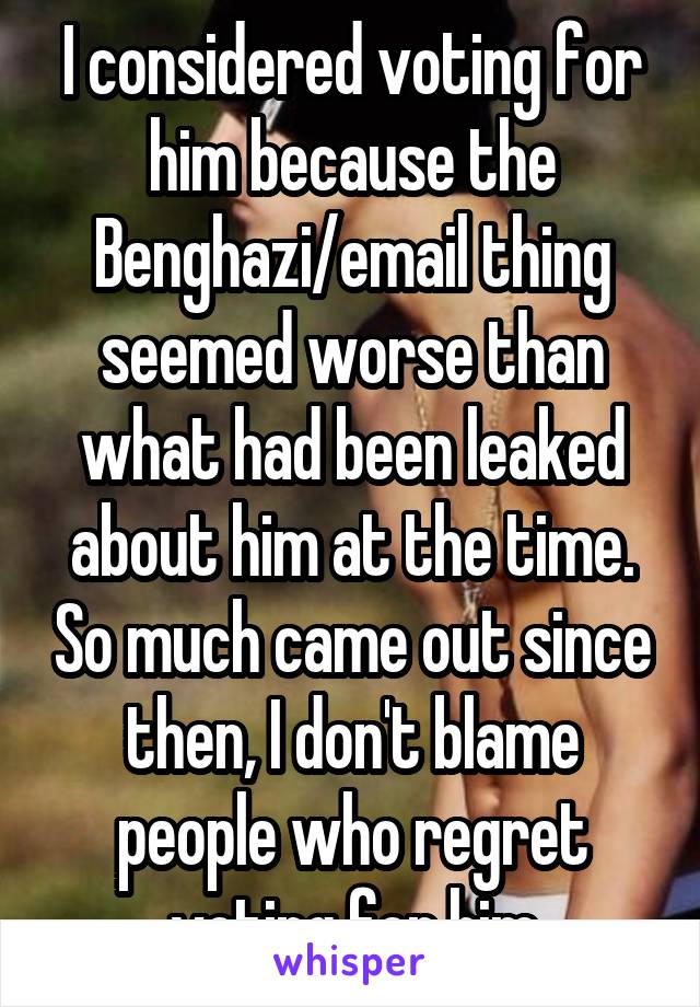 I considered voting for him because the Benghazi/email thing seemed worse than what had been leaked about him at the time. So much came out since then, I don't blame people who regret voting for him