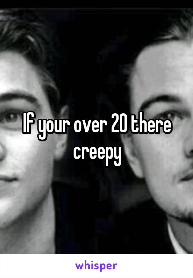 If your over 20 there creepy