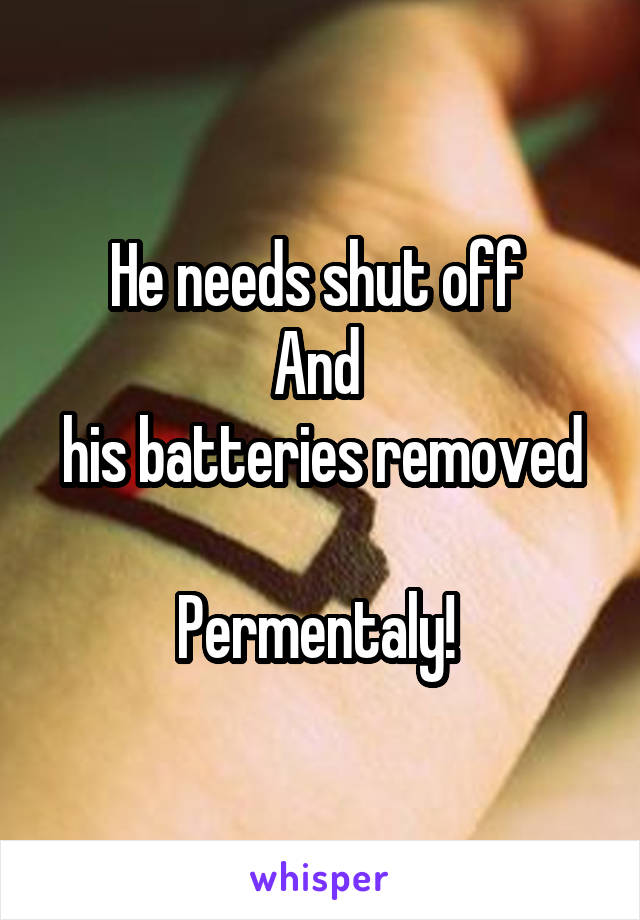He needs shut off 
And 
his batteries removed 
Permentaly! 
