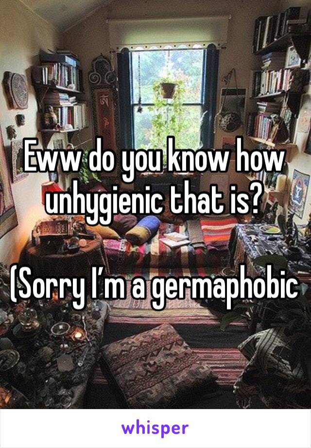 Eww do you know how unhygienic that is?

(Sorry I’m a germaphobic 