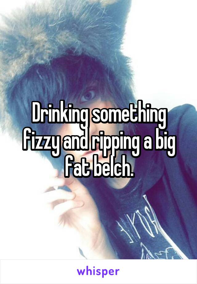 Drinking something fizzy and ripping a big fat belch.