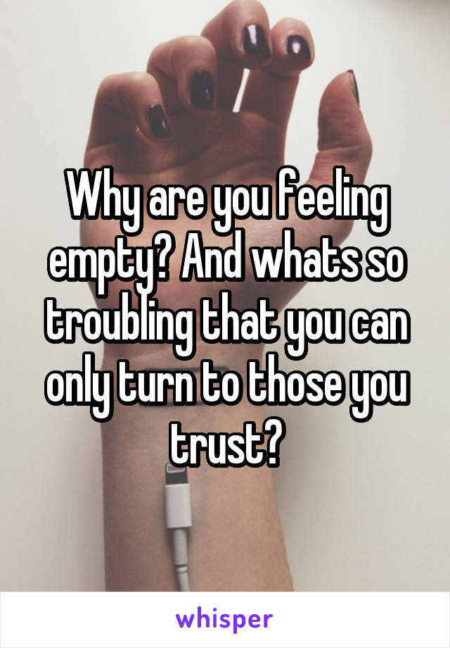 Why are you feeling empty? And whats so troubling that you can only turn to those you trust?