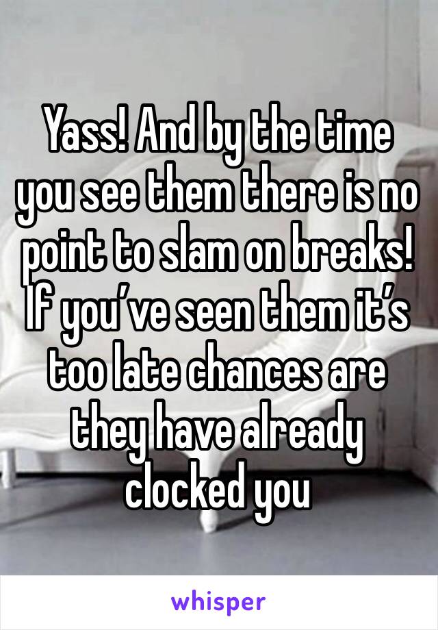 Yass! And by the time you see them there is no point to slam on breaks! If you’ve seen them it’s too late chances are they have already clocked you