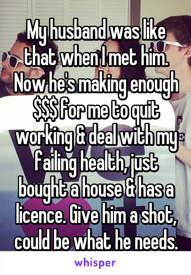 My husband was like that when I met him. Now he's making enough $$$ for me to quit working & deal with my failing health, just bought a house & has a licence. Give him a shot, could be what he needs.
