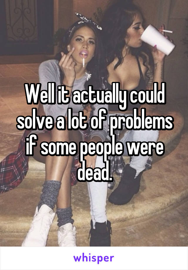 Well it actually could solve a lot of problems if some people were dead.