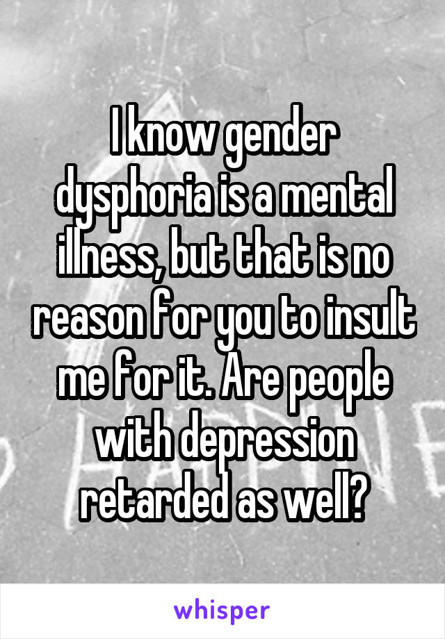 I know gender dysphoria is a mental illness, but that is no reason for you to insult me for it. Are people with depression retarded as well?