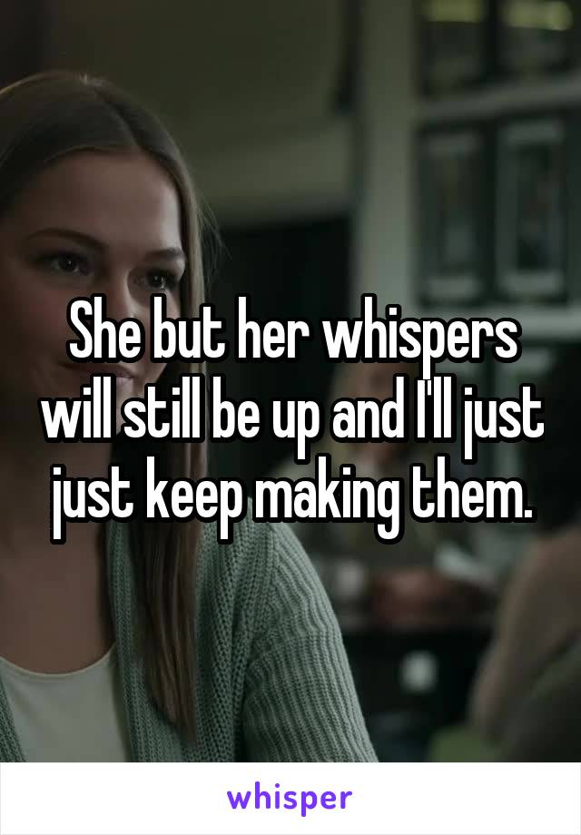 She but her whispers will still be up and I'll just just keep making them.