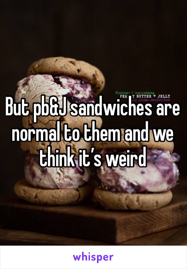 But pb&J sandwiches are normal to them and we think it’s weird 