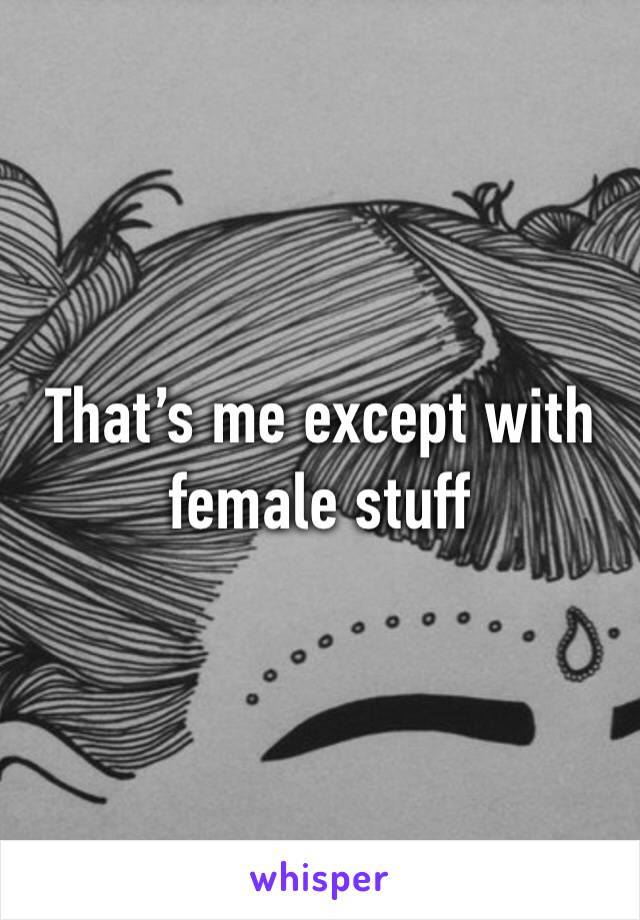 That’s me except with female stuff