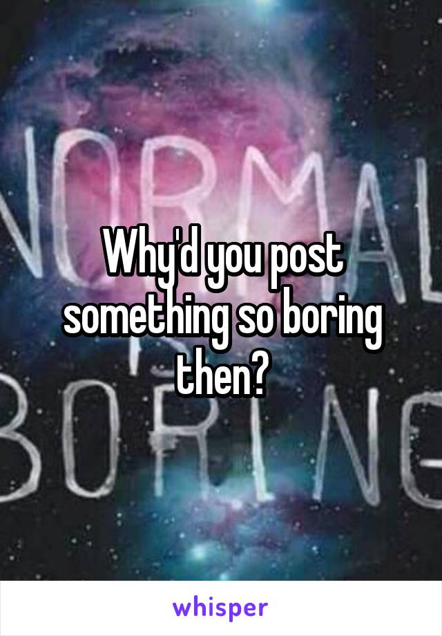 Why'd you post something so boring then?