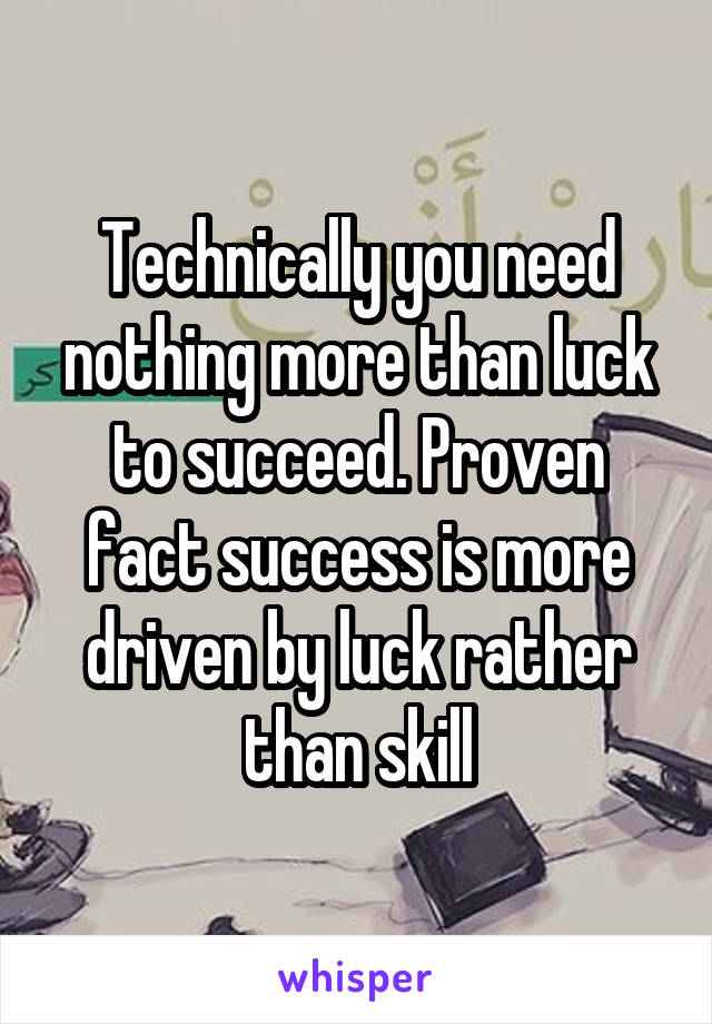 Technically you need nothing more than luck to succeed. Proven fact success is more driven by luck rather than skill