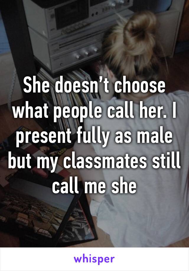 She doesn’t choose what people call her. I present fully as male but my classmates still call me she
