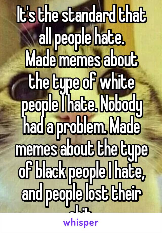 It's the standard that all people hate.
Made memes about the type of white people I hate. Nobody had a problem. Made memes about the type of black people I hate, and people lost their shit.