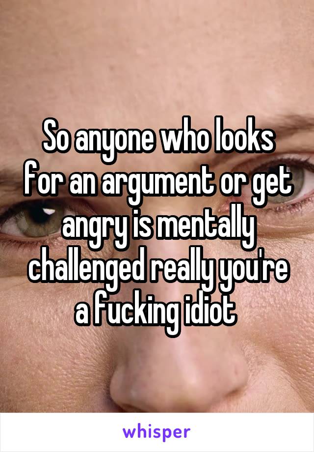 So anyone who looks for an argument or get angry is mentally challenged really you're a fucking idiot 