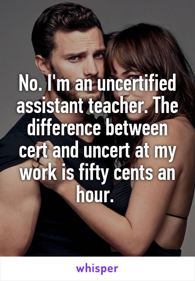 No. I'm an uncertified assistant teacher. The difference between cert and uncert at my work is fifty cents an hour. 